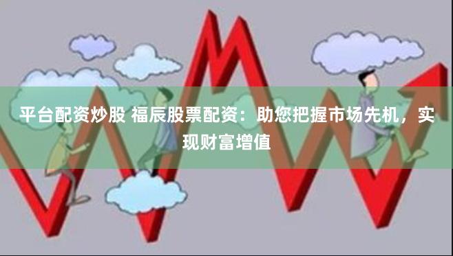 平台配资炒股 福辰股票配资：助您把握市场先机，实现财富增值